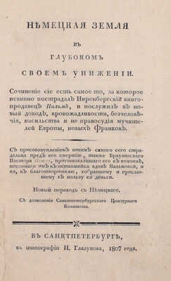 Немецкая земля в глубоком своем унижении. Сочинение сие есть самое то, за которое невинно пострадал Ниренбергский книгопродавец Пальм, и послужил в новый довод, кровожадливости, бесчеловечия, насильства и не правосудия мучителей Европы... СПб.: В тип. И. Глазунова, 1807.